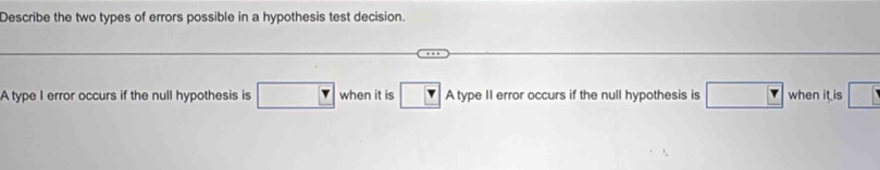 Describe the two types of errors possible in a hypothesis test decision.
A type I error occurs if the null hypothesis is □ when it is r A type II error occurs if the null hypothesis is □ when it is □