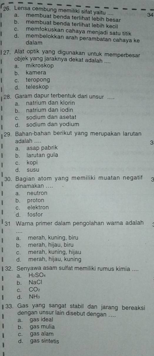 Lensa cembung memiliki sifat yaitu .... 34
a. membuat benda terlihat lebih besar
b. membuat benda terlihat lebih kecil
c. memfokuskan cahaya menjadi satu titik
d. membelokkan arah perambatan cahaya ke
dalam
27. Alat optik yang digunakan untuk memperbesar
objek yang jaraknya dekat adalah ....
a. mikroskop
b. kamera
c. teropong
d. teleskop
28. Garam dapur terbentuk dari unsur .
a. natrium dan klorin
b. natrium dan iodin
: c. sodium dan asetat
d. sodium dan yodium
29. Bahan-bahan berikut yang merupakan larutan
adalah ....
3
a. asap pabrik
b. larutan gula
c. kopi
d. susu
30. Bagian atom yang memiliki muatan negatif 3
dinamakan ....
a. neutron
b. proton
c. elektron
d. fosfor
31 Warna primer dalam pengolahan warna adalah
a. merah, kuning, biru
b. merah, hijau, biru
c. merah, kuning, hijau
d. merah, hijau, kuning
32. Senyawa asam sulfat memiliki rumus kimia ....
a. H₂SO₄
b. NaCl
C. CO_2
d. NH₃
33. Gas yang sangat stabil dan jarang bereaksi
dengan unsur lain disebut dengan ....
a. gas ideal
b. gas mulia
c. gas alam
d. gas sintetis