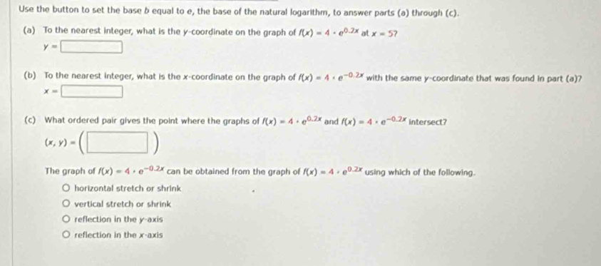 Use the button to set the base b equal to e, the base of the natural logarithm, to answer parts (a) through (c).
(a) To the nearest integer, what is the y-coordinate on the graph of f(x)=4· e^(0.2x) at x=5
y=□
(b) To the nearest integer, what is the x-coordinate on the graph of f(x)=4· e^(-0.2x) with the same y-coordinate that was found in part (a)?
x=□
(c) What ordered pair gives the point where the graphs of f(x)=4+e^(0.2x) and f(x)=4· e^(-0.2x) intersect?
(x,y)=(□ )
The graph of f(x)=4· e^(-0.2x) can be obtained from the graph of f(x)=4· e^(0.2x) using which of the following.
horizontal stretch or shrink
vertical stretch or shrink
reflection in the y-axis
reflection in the x-axis