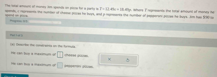 The total amount of money Jim spends on pizza for a party is T=12.49c+18.49p. Where T represents the total amount of money he
spends, c represents the number of cheese pizzas he buys, and p represents the number of pepperoni pizzas he buys. Jim has $90 to
spend on pizza.
Progness: 0/3
Part 1 of 3
(a) Describe the constraints on the formula.
He can buy a maximum of □ cheese pizzas. × 5
He can buy a maximum of □ pepperoni pizzas.