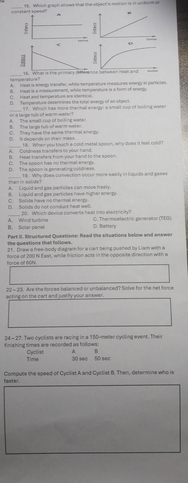 Which graph shows that the object's motion is in uniform or
con
_16. What is the primary differe
temperature?
A. Heat is energy transfer, while temperature measures energy in particles.
B. Heat is a measurement, while temperature is a form of energy.
C. Heat and temperature are identical.
D. Temperature determines the total energy of an object.
_17. Which has more thermal energy: a small cup of boiling water
or a large tub of warm water?
A. The small cup of boiling water.
B. The large tub of warm water.
C. They have the same thermal energy.
D. It depends on their mass.
18. When you touch a cold metal spoon, why does it feel cold?
A. Coldness transfers to your hand.
B. Heat transfers from your hand to the spoon.
C. The spoon has no thermal energy.
D. The spoon is generating coldness.
19. Why does convection occur more easily in liquids and gases
than in solids?
A. Liquid and gas particles can move freely.
B. Liquid and gas particles have higher energy.
C. Solids have no thermal energy.
D. Solids do not conduct heat well.
_20. Which device converts heat into electricity?
A. Wind turbine C. Thermoelectric generator (TEG)
B. Solar panel D. Battery
Part II. Structured Questions: Read the situations below and answer
the questions that follows.
21. Draw a free-body diagram for a cart being pushed by Liam with a
force of 200 N East, while friction acts in the opposite direction with a
force of 60N.
22 - 23. Are the forces balanced or unbalanced? Solve for the net force
acting on the cart and justify your answer.
24 - 27. Two cyclists are racing in a 150-meter cycling event. Their
finishing times are recorded as follows:
Cyclist A B
Time 30 sec 50 sec
Compute the speed of Cyclist A and Cyclist B. Then, determine who is
faster.