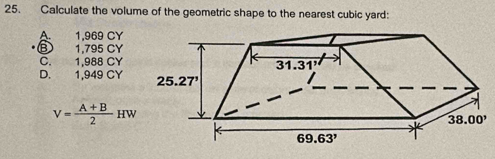 Calculate the volume of the geometric shape to the nearest cubic yard:
A. 1,969 CY
B 1,795 CY
C. 1,988 CY
D. 1,949 CY
V= (A+B)/2 HW