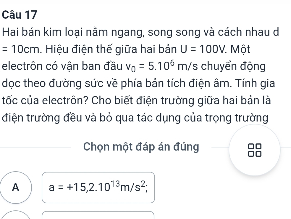 Hai bản kim loại nằm ngang, song song và cách nhau d
=10cm. Hiệu điện thế giữa hai bản U=100V * Một
electrôn có vận ban đầu v_0=5.10^6m/s s chuyển động
dọc theo đường sức về phía bản tích điện âm. Tính gia
tốc của electrôn? Cho biết điện trường giữa hai bản là
điện trường đều và bỏ qua tác dụng của trọng trường
Chọn một đáp án đúng
A a=+15,2.10^(13)m/s^2;