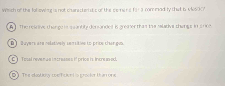 Which of the following is not characteristic of the demand for a commodity that is elastic?
A The relative change in quantity demanded is greater than the relative change in price.
B Buyers are relatively sensitive to price changes.
C ) Total revenue increases if price is increased.
D The elasticity coefficient is greater than one.