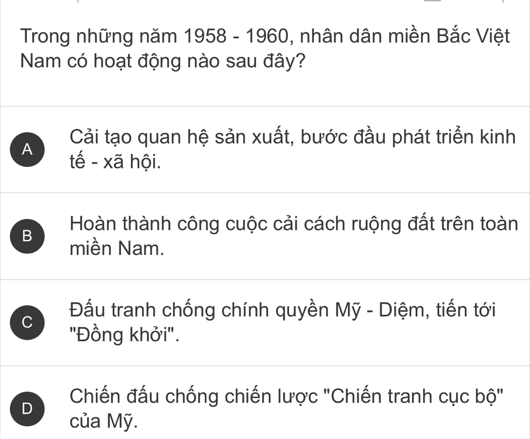 Trong những năm 1958-1960 , nhân dân miền Bắc Việt
Nam có hoạt động nào sau đây?
A
Cải tạo quan hệ sản xuất, bước đầu phát triển kinh
tế - xã hội.
Hoàn thành công cuộc cải cách ruộng đất trên toàn
B
miền Nam.
C
Đấu tranh chống chính quyền Mỹ - Diệm, tiến tới
'Đồng khởi'.
D
Chiến đấu chống chiến lược "Chiến tranh cục bộ"
của Mỹ.