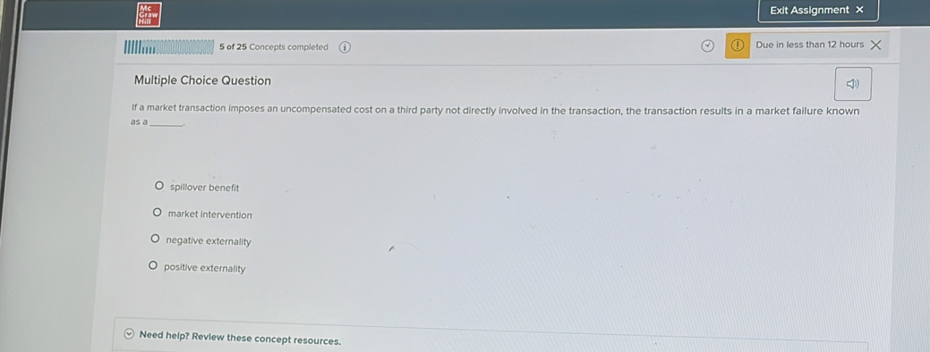 Exit Assignment ×
5 of 25 Concepts completed Due in less than 12 hours
Multiple Choice Question
I)
lf a market transaction imposes an uncompensated cost on a third party not directly involved in the transaction, the transaction results in a market failure known
as a_
spillover benefit
market intervention
negative externality
positive externality
Need help? Review these concept resources.