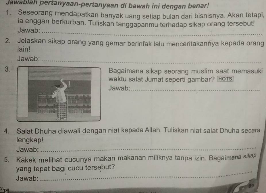 Jawablah pertanyaan-pertanyaan di bawah ini dengan benar! 
1. Seseorang mendapatkan banyak uang setiap bulan dari bisnisnya. Akan tetapi, 
ia enggan berkurban. Tuliskan tanggapanmu terhadap sikap orang tersebut! 
Jawab:_ 
2. Jelaskan sikap orang yang gemar berinfak lalu menceritakannya kepada orang 
lain! 
Jawab:_ 
3. 
Bagaimana sikap seorang muslim saat memasuki 
waktu salat Jumat seperti gambar? HOTs 
Jawab:_ 
4. Salat Dhuha diawali dengan niat kepada Allah. Tuliskan niat salat Dhuha secara 
lengkap! 
Jawab: 
_ 
5. Kakek melihat cucunya makan makanan miliknya tanpa izin. Bagaimana sikap 
yang tepat bagi cucu tersebut? 
Jawab: 
_ 
89 
iksi