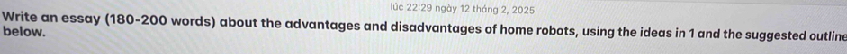 lúc 22:29 ngày 12 tháng 2, 2025 
Write an essay (180-200 words) about the advantages and disadvantages of home robots, using the ideas in 1 and the suggested outline 
below.