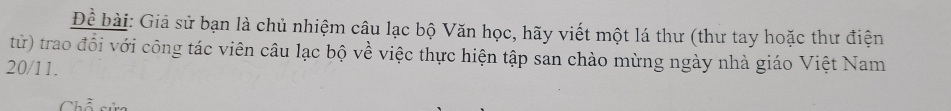 Để bài: Giả sử bạn là chủ nhiệm câu lạc bộ Văn học, hãy viết một lá thư (thư tay hoặc thư điện 
từ) trao đổi với công tác viên câu lạc bộ về việc thực hiện tập san chào mừng ngày nhà giáo Việt Nam
20/11. 
Chỗ sực