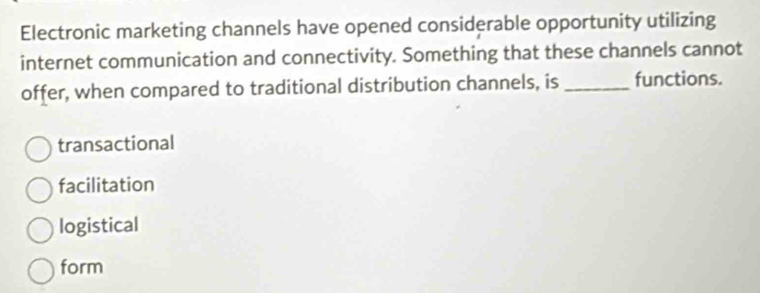 Electronic marketing channels have opened considerable opportunity utilizing
internet communication and connectivity. Something that these channels cannot
offer, when compared to traditional distribution channels, is _functions.
transactional
facilitation
logistical
form