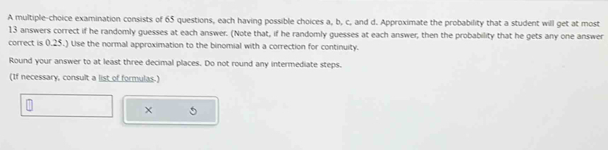 A multiple-choice examination consists of 65 questions, each having possible choices a, b, c, and d. Approximate the probability that a student will get at most
13 answers correct if he randomly guesses at each answer. (Note that, if he randomly guesses at each answer, then the probability that he gets any one answer 
correct is 0.25.) Use the normal approximation to the binomial with a correction for continuity. 
Round your answer to at least three decimal places. Do not round any intermediate steps. 
(If necessary, consult a list of formulas.) 
×