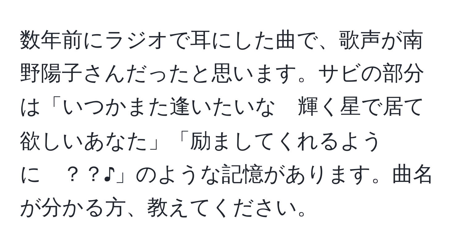 数年前にラジオで耳にした曲で、歌声が南野陽子さんだったと思います。サビの部分は「いつかまた逢いたいな　輝く星で居て欲しいあなた」「励ましてくれるように　？？♪」のような記憶があります。曲名が分かる方、教えてください。