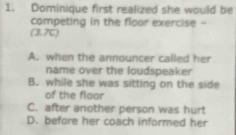 Dominique first realized she would be
competing in the floor exercise -
(3.7C)
A. when the announcer called her
name over the loudspeaker
B. while she was sitting on the side
of the floor
C. after another person was hurt
D. before her coach informed her