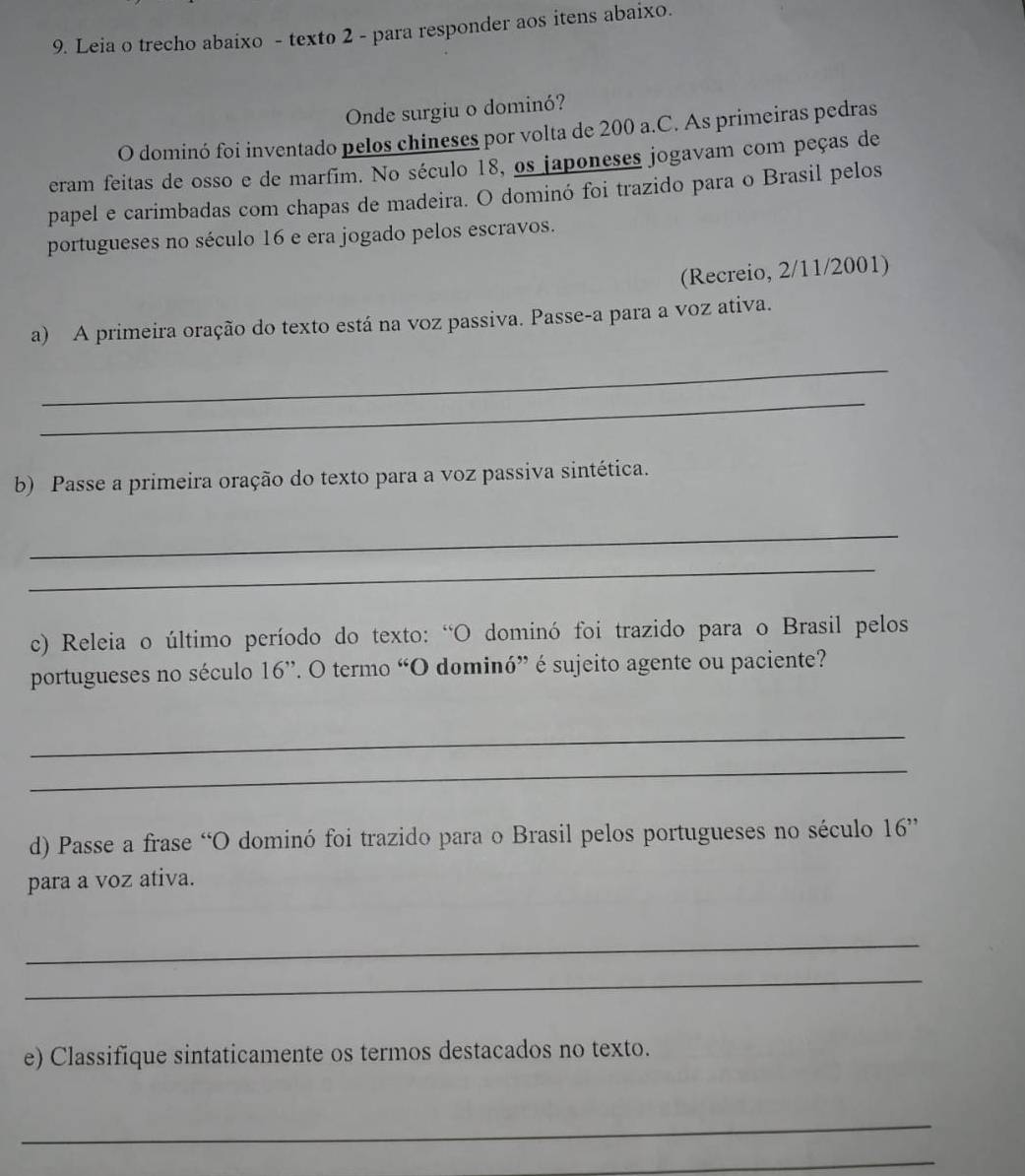 Leia o trecho abaixo - texto 2 - para responder aos itens abaixo. 
Onde surgiu o dominó? 
O dominó foi inventado pelos chineses por volta de 200 a.C. As primeiras pedras 
eram feitas de osso e de marfim. No século 18, os japoneses jogavam com peças de 
papel e carimbadas com chapas de madeira. O dominó foi trazido para o Brasil pelos 
portugueses no século 16 e era jogado pelos escravos. 
(Recreio, 2/11/2001) 
a) A primeira oração do texto está na voz passiva. Passe-a para a voz ativa. 
_ 
_ 
b) Passe a primeira oração do texto para a voz passiva sintética. 
_ 
_ 
c) Releia o último período do texto: “O dominó foi trazido para o Brasil pelos 
portugueses no século 16 ”. O termo “O dominó” é sujeito agente ou paciente? 
_ 
_ 
d) Passe a frase “O dominó foi trazido para o Brasil pelos portugueses no século 16 ” 
para a voz ativa. 
_ 
_ 
e) Classifique sintaticamente os termos destacados no texto. 
_ 
_