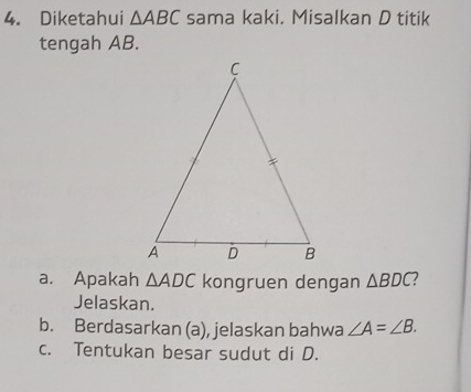 Diketahui △ ABC sama kaki. Misalkan D titik 
tengah AB. 
a. Apakah △ ADC kongruen dengan △ BDC
Jelaskan. 
b. Berdasarkan (a), jelaskan bahwa ∠ A=∠ B. 
c. Tentukan besar sudut di D.