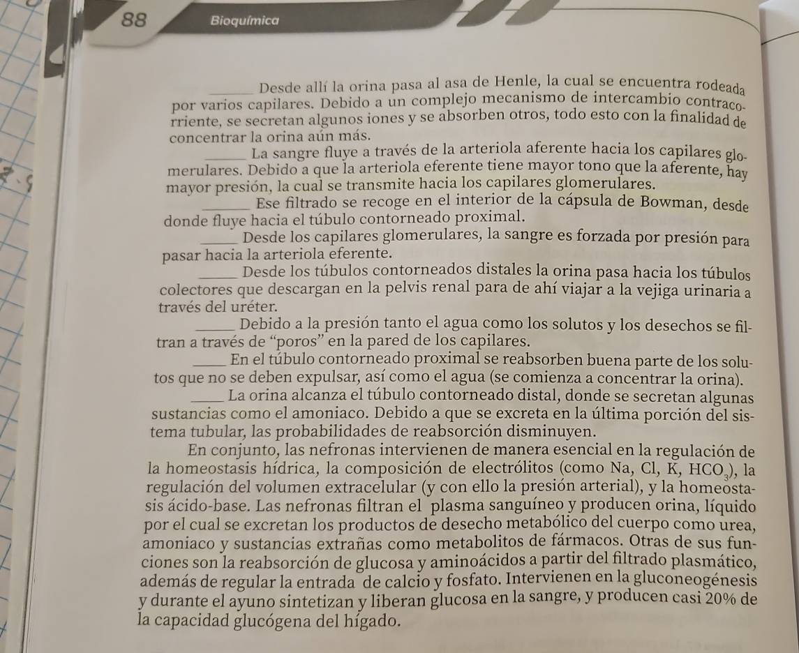 Bioquímica
_Desde allí la orina pasa al asa de Henle, la cual se encuentra rodeada
por varios capilares. Debido a un complejo mecanismo de intercambio contraco
rriente, se secretan algunos iones y se absorben otros, todo esto con la finalidad de
concentrar la orina aún más.
_La sangre fluye a través de la arteriola aferente hacia los capilares glo-
merulares. Debido a que la arteriola eferente tiene mayor tono que la aferente, hay
mayor presión, la cual se transmite hacia los capilares glomerulares.
_Ese filtrado se recoge en el interior de la cápsula de Bowman, desde
donde fluye hacia el túbulo contorneado proximal.
_Desde los capilares glomerulares, la sangre es forzada por presión para
pasar hacia la arteriola eferente.
_Desde los túbulos contorneados distales la orina pasa hacia los túbulos
colectores que descargan en la pelvis renal para de ahí viajar a la vejiga urinaria a
través del uréter.
_Debido a la presión tanto el agua como los solutos y los desechos se fil-
tran a través de “poros” en la pared de los capilares.
_En el túbulo contorneado proximal se reabsorben buena parte de los solu-
tos que no se deben expulsar, así como el agua (se comienza a concentrar la orina).
_La orina alcanza el túbulo contorneado distal, donde se secretan algunas
sustancias como el amoniaco. Debido a que se excreta en la última porción del sis-
tema tubular, las probabilidades de reabsorción disminuyen.
En conjunto, las nefronas intervienen de manera esencial en la regulación de
la homeostasis hídrica, la composición de electrólitos (como Na, Cl, K, HCO.), , la
regulación del volumen extracelular (y con ello la presión arterial), y la homeosta-
sis ácido-base. Las nefronas filtran el plasma sanguíneo y producen orina, líquido
por el cual se excretan los productos de desecho metabólico del cuerpo como urea,
amoniaco y sustancias extrañas como metabolitos de fármacos. Otras de sus fun-
ciones son la reabsorción de glucosa y aminoácidos a partir del filtrado plasmático,
además de regular la entrada de calcio y fosfato. Intervienen en la gluconeogénesis
y durante el ayuno sintetizan y liberan glucosa en la sangre, y producen casi 20% de
la capacidad glucógena del hígado.