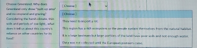 Choose Greenland. Why does [ Choas]
and no cropland and graing? Greenland only show "built-up area" [Choaw]
Considerins the harsh climate, thin They need to kmport a lot.
does it tellws about this country's soills and perlods of low light , wha This region has a rich ecmysterm so the people sustain themselves from the natural habitat.
food? reliance on other countries for its
It is a large landmass but large portions of the land have pour soils and not enough water.
twa was not collected until the European ploneers came