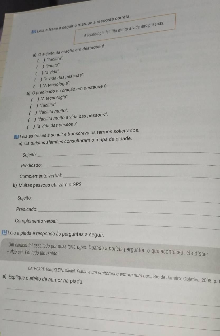 Leia a frase a seguir e marque a resposta correta.
A tecnologia facilita muito a vida das pessoas.
a) O sujeito da oração em destaque é
 ) "facilita".
 ) ''muito''.
 ) "a vida'.
 ) "a vida das pessoas".
( ) ''A tecnologia''.
b) O predicado da oração em destaque é
 ) 'A tecnologia''.
 ) "facilita".
 ) “facilita muito”.
( ) “facilita muito a vida das pessoas”.
( ) “a vida das pessoas”.
* Leia as frases a seguir e transcreva os termos solicitados.
a) Os turistas alemães consultaram o mapa da cidade.
Sujeito:
_
Predicado:
_
Complemento verbal:_
b) Muitas pessoas utilizam o GPS.
Sujeito:_
Predicado:_
Complemento verbal:_
* Leia a piada e responda às perguntas a seguir.
Um caracol foi assaltado por duas tartarugas. Quando a polícia perguntou o que aconteceu, ele disse:
- Não sei. Foi tudo tão rápido!
CATHCART, Tom; KLEIN, Daniel. Platão e um ornitorrinco entram num bar... Rio de Janeiro: Objetiva, 2008. p. 1
a) Explique o efeito de humor na piada.
_
_
_
_