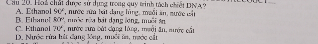 Cầu 20. Hoá chất được sử dụng trong quy trình tách chiết DNA?
A. Ethanol 90° , nước rừa bát dạng lỏng, muối ăn, nước cất
B. Ethanol 80° , nước rửa bát dạng lỏng, muối ăn
C. Ethanol 70° , nước rừa bát dạng lỏng, muối ăn, nước cất
D. Nước rửa bát dạng lỏng, muồi ăn, nước cất