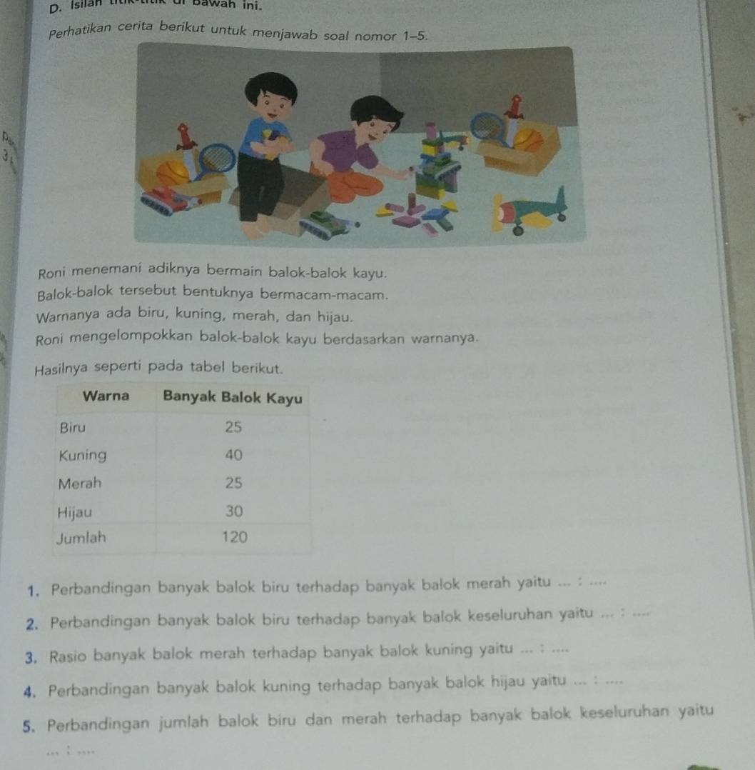 Isilan ti kut Bawah ini. 
Perhatikan cerita berikut untuk menjawab soal nomor 1-5 
Par 
3 
Roni menemani adiknya bermain balok-balok kayu. 
Balok-balok tersebut bentuknya bermacam-macam. 
Warnanya ada biru, kuning, merah, dan hijau. 
Roni mengelompokkan balok-balok kayu berdasarkan warnanya. 
Hasilnya seperti pada tabel berikut. 
1. Perbandingan banyak balok biru terhadap banyak balok merah yaitu ... : .... 
2. Perbandingan banyak balok biru terhadap banyak balok keseluruhan yaitu ... : .... 
3. Rasio banyak balok merah terhadap banyak balok kuning yaitu ... : .... 
4. Perbandingan banyak balok kuning terhadap banyak balok hijau yaitu ... : .... 
5. Perbandingan jumlah balok biru dan merah terhadap banyak balok keseluruhan yaitu 
_: .,.