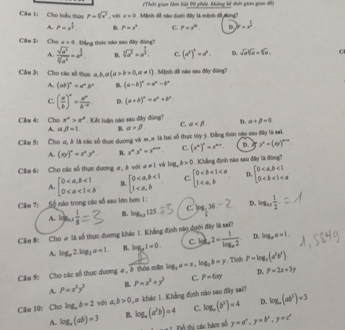 (Thời gian làm bài 90 phút, không kế thời gian giao đề)
Câu 1: Cho biểu thức P=sqrt[4](x^3) , với x>0. Mệnh đề nào dưới đây là mệnh đề đùng?
A. P=x^(frac 4)3. B. P=x^9. C. P=x^(30). D. )P=x^(frac 1)4.
Câu 2: Cho a>0. Dẳng thức nào sau đây đùng?
A.  sqrt(a^3)/sqrt[3](a^2) =a^(frac 3)6. B. sqrt[3](a^5)=a^(frac 7)5. C. (a^2)^4=a^6. D. sqrt(a)sqrt[3](a)=sqrt[6](a). C
Câu 3: Cho các số thực a,b,a(a>b>0,a!= 1). Mệnh đề nào sau đây đùng?
A. (ab)^n=a^nb^n. B. (a-b)^n=a^n-b^n.
C. ( a/b )^a= a^a/b^(-a) . D. (a+b)^n=a^n+b^n.
Câu 4: Cho π^n>π^n. Kết luận nào sau đây đùng?
A. alpha beta =1. B. alpha >beta . C. alpha D. alpha +beta =0.
Câu 5: Cho ơ, δ là các số thực dương và m, # là hai số thực tùy ý. Đẳng thức nào sau đây là sai.
A. (xy)^n=x^ny^n. B. x^mx'''=x^(m+n) C. (x^m)^n=x^(mn). D. x y^n=(xy)^m+n.
Câu 6: Cho các số thực dương ơ, b với a!= 1 và log _ab>0 Khẳng định nào sau đây là đùng?
A. beginbmatrix 0<1 0 B beginbmatrix 0<1 1 C. beginbmatrix 0 D. beginarrayl 0<1 0
Câu 7: Số nào trong các số sau lớn hơn 1:
A. l0go3  1/8  B. log _0.3125 C. ^log _ 1/6 36. D. log _n 1/2 .
Câu 8: Cho # là số thực dương khác 1. Khẳng định nào dưới đây là sai?
A. log _a2.log _2a=1. B. log _p1=0. C. )_b,2=frac 1log _a2 D. log _aa=1.
Câu 9: Cho các số thực dương a , δ thỏa mãn log _2a=x,log _2b=y. Tỉnh P=log _2(a^2b^3).
A. P=x^2y^3 B. P=x^2+y^3 C. P=6xy D. P=2x+3y
Câu 10: Cho log _ab=2 với a,b>0 , # khác 1. Khẳng định nào sau đây sai?
D.
A. log _a(ab)=3 B. log _a(a^2b)=4 C. log _a(b^2)=4 log _a(ab^2)=3
Đổ thị các hàm số y=a^x,y=b^x,y=c^x