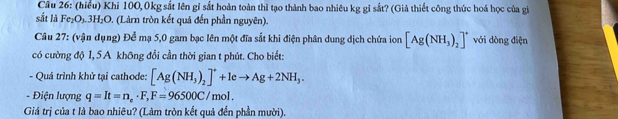 (hiểu) Khi 100, 0kg sắt lên gỉ sắt hoàn toàn thì tạo thành bao nhiêu kg gỉ sắt? (Giả thiết công thức hoá học của gi 
sắt là Fe₂O₃.3 H_2O 9. (Làmn tròn kết quả đến phần nguyên). 
Câu 27: (vận dụng) Để mạ 5,0 gam bạc lên một đĩa sắt khi điện phân dung dịch chứa ion [Ag(NH_3)_2]^+ với dòng điện 
có cường độ 1, 5A không đổi cần thời gian t phút. Cho biết: 
- Quá trình khử tại cathode: [Ag(NH_3)_2]^++1eto Ag+2NH_3. 
- Điện lượng q=It=n_e· F, F=96500C/mol. 
Giá trị của t là bao nhiêu? (Làm tròn kết quả đến phần mười).