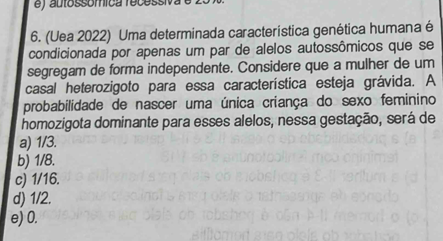 e) autossómica recessiva
6. (Uea 2022) Uma determinada característica genética humana é
condicionada por apenas um par de alelos autossômicos que se
segregam de forma independente. Considere que a mulher de um
casal heterozigoto para essa característica esteja grávida. A
probabilidade de nascer uma única criança do sexo feminino
homozigota dominante para esses alelos, nessa gestação, será de
a) 1/3.
b) 1/8.
c) 1/16.
d) 1/2.
e) 0.