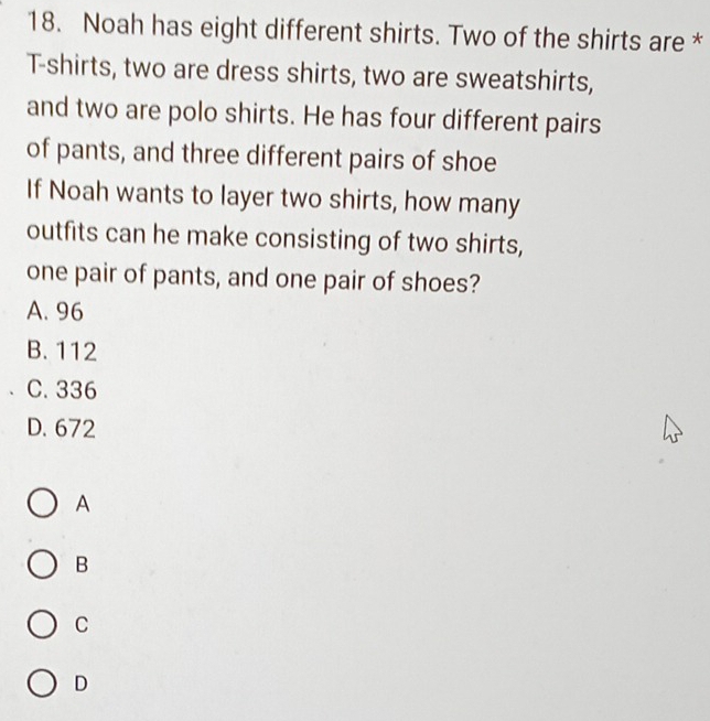 Noah has eight different shirts. Two of the shirts are *
T-shirts, two are dress shirts, two are sweatshirts,
and two are polo shirts. He has four different pairs
of pants, and three different pairs of shoe
If Noah wants to layer two shirts, how many
outfits can he make consisting of two shirts,
one pair of pants, and one pair of shoes?
A. 96
B. 112
C. 336
D. 672
A
B
C
D