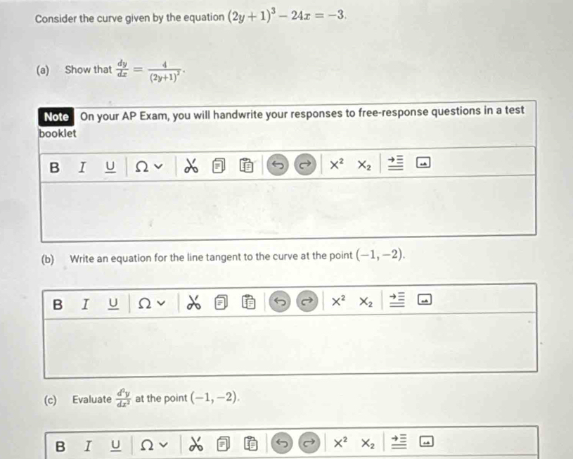 Consider the curve given by the equation (2y+1)^3-24x=-3.
(a) Show that  dy/dx =frac 4(2y+1)^2.
(b) Write an equation for the line tangent to the curve at the point (-1,-2).
B I U Ω X^2 X_2
(c) Evaluate  d^2y/dx^2  at the point (-1,-2).
B I U
X^2 X_2