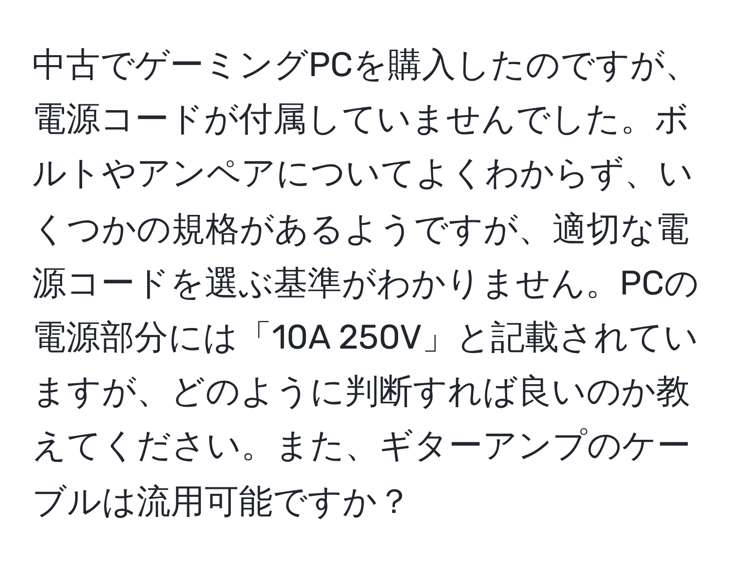 中古でゲーミングPCを購入したのですが、電源コードが付属していませんでした。ボルトやアンペアについてよくわからず、いくつかの規格があるようですが、適切な電源コードを選ぶ基準がわかりません。PCの電源部分には「10A 250V」と記載されていますが、どのように判断すれば良いのか教えてください。また、ギターアンプのケーブルは流用可能ですか？