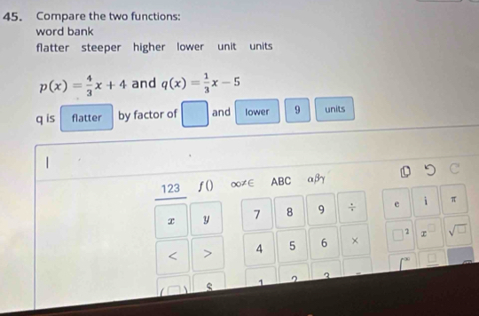 Compare the two functions: 
word bank 
flatter steeper higher lower unit units
p(x)= 4/3 x+4 and q(x)= 1/3 x-5
q is flatter by factor of and lower 9 units
123 ƒ()∞≠∈ ABC αβγ
x y 7 8 9 ÷ e i π
2 < > 4 5 6 × sqrt(□ ) 
1 ^