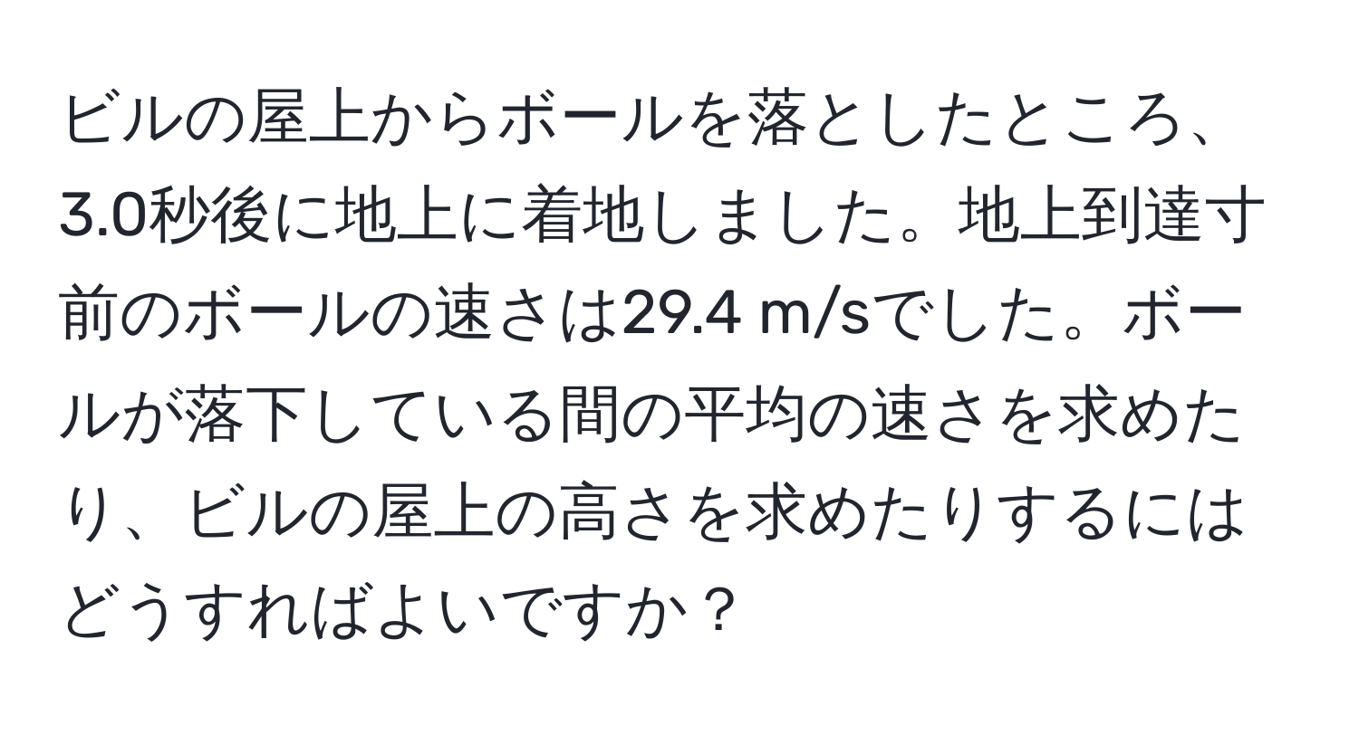 ビルの屋上からボールを落としたところ、3.0秒後に地上に着地しました。地上到達寸前のボールの速さは29.4 m/sでした。ボールが落下している間の平均の速さを求めたり、ビルの屋上の高さを求めたりするにはどうすればよいですか？