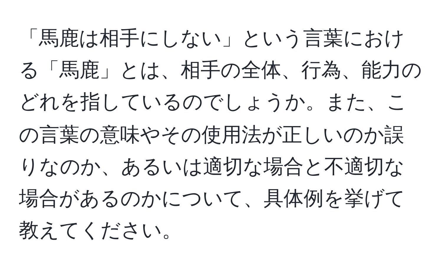 「馬鹿は相手にしない」という言葉における「馬鹿」とは、相手の全体、行為、能力のどれを指しているのでしょうか。また、この言葉の意味やその使用法が正しいのか誤りなのか、あるいは適切な場合と不適切な場合があるのかについて、具体例を挙げて教えてください。