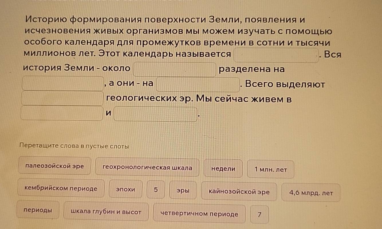 Мсторию формирования πоверхности ΒемлиΕ πоявления и 
исчезновения живых организмов мы можем изучать с помошыю 
особого Κалендаря для πромежутков времени в соΤние и Τыесячи 
миллионов лет. Этот календарь называется . Bcя 
исΤория Земли - оκоло разделена на 
, а они - на . Всего выделяюот 
геологических эр. Мы сейчас живем в 
n 
Переташите слова в лустые слоты 
лалеозойской эре геохронологическая шкала недели 1 млн. лет 
κембрийском лериоде эПохи 5 эpы кайнозойской эре 4,6 млрд. лет 
периоды шкала глубин и высот четвертичном периоде 7