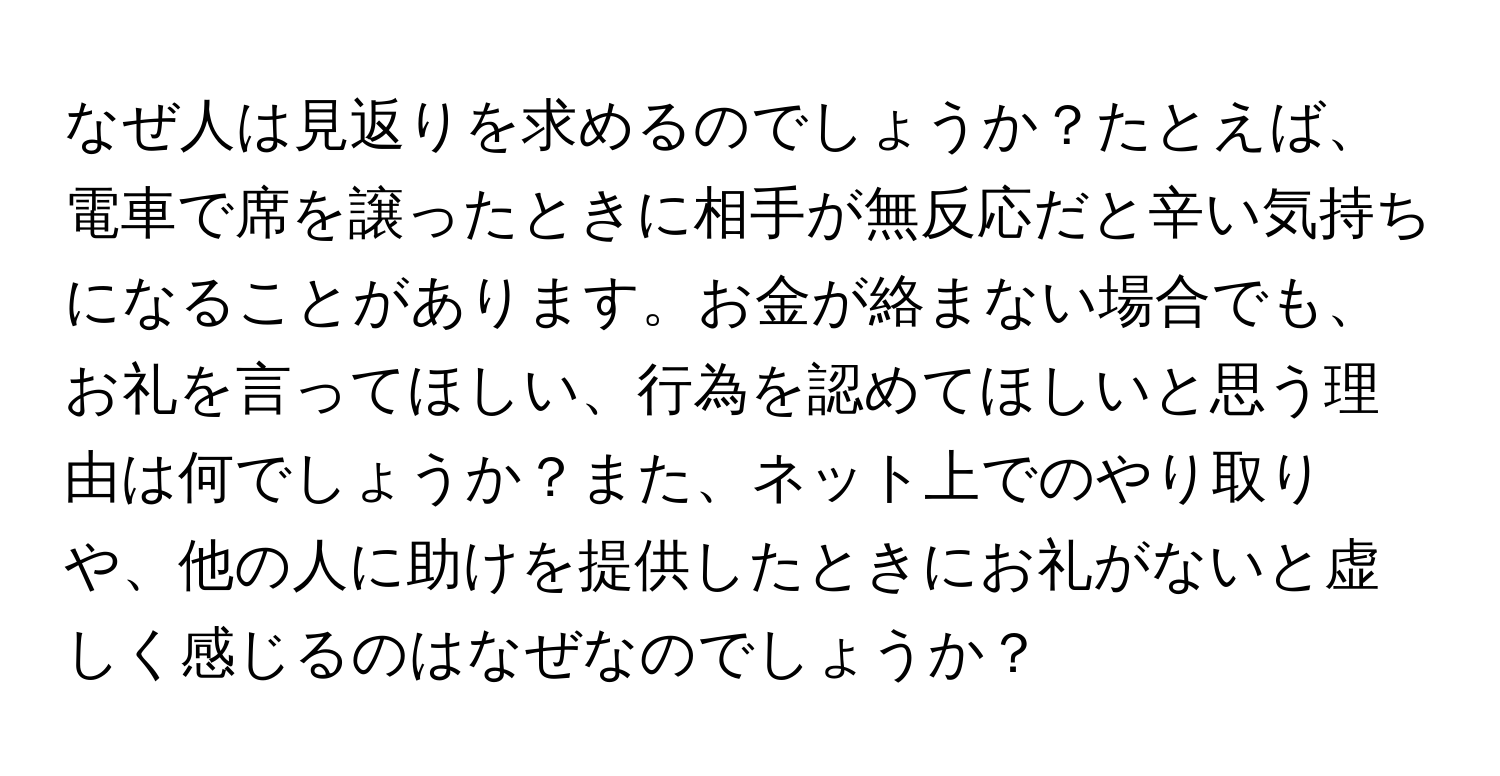 なぜ人は見返りを求めるのでしょうか？たとえば、電車で席を譲ったときに相手が無反応だと辛い気持ちになることがあります。お金が絡まない場合でも、お礼を言ってほしい、行為を認めてほしいと思う理由は何でしょうか？また、ネット上でのやり取りや、他の人に助けを提供したときにお礼がないと虚しく感じるのはなぜなのでしょうか？