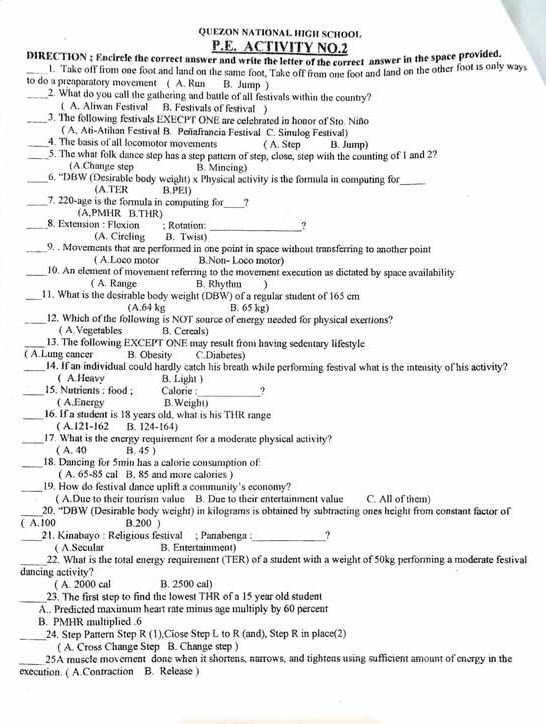 QUEZON NATIONAL HIGH SCHOOL
P.E. ACTIVITY NO.2
DIRECTION ; Encircle the correct answer and write the letter of the correct answer in the space provided.
_l. Take off from one foot and land on the same foot. Take off from one foot and land on the other foot is only ways
to do a preaparatory movement ( A. Run B. Jump )
_2. What do you call the gathering and battle of all festivals within the country?
( A. Aliwan Festival B. Festivals of festival )
_3. The following festivals EXECPT ONE are celebrated in honor of Sto. Niño
( A. Ati-Atihan Festival B. Peñafrancia Festival C. Sinulog Festival)
_4. The basis of all locomotor movements ( A. Step B. Jump)
_5. The what folk dance step has a step pattern of step, close, step with the counting of 1 and 2?
(A.Change step B. Mincing)
_6. ''DBW (Desirable body weight) x Physical activity is the formula in computing for_
(A.TER B.PEI)
_7. 220-age is the formula in computing for_ _?
(A.PMHR B.THR)
_8. Extension : Flexion : Rotation: _?
(A. Circling B. Twist)
_9. . Movements that are performed in one point in space without transferring to another point
( A.Loco motor B.Non- Loço motor)
_10. An element of movement referring to the movement execution as dictated by space availability
( A. Range B. Rhythm )
_11. What is the desirable body weight (DBW) of a regular student of 165 cm
(A.64 kg B. 65 kg)
_12. Which of the following is NOT source of energy needed for physical exertions?
( A.Vegetables B. Cereals)
_13. The following EXCEPT ONE may result from having sedentary lifestyle
( A.Lung cancer B. Obesity C. Diabetes)
_14. If an individual could hardly catch his breath while performing festival what is the intensity of his activity?
( A.Heavy B. Light )
_15. Nutrients : food ; Calorie :_ ?
( A.Energy B. Weight)
_16. If a student is 18 years old, what is his THR range
( A.121-162 B. 124-164)
_17. What is the energy requirement for a moderate physical activity?
( A. 40 B. 45 )
_18. Dançing for 5min has a calorie consumption of
( A. 65-85 cal B. 85 and more calories )
_19. How do festival dance uplift a community's economy?
( A.Due to their tourism value B. Due to their entertainment value C. All of them)
_20. “DBW (Desirable body weight) in kilograms is obtained by subtracting ones height from constant factor of
( A. 100 B.200 )
_ 21. Kinabayo : Religious festival ; Panabenga :_ ?
( A.Secular B. Entertaimment)
_22. What is the total energy requirement (TER) of a student with a weight of 50kg performing a moderate festival
dancing activity?
( A. 2000 cal B. 2500 cal)
_23. The first step to find the lowest THR of a 15 year old student
A.. Predicted maximum heart rate minus age multiply by 60 percent
B. PMHR multiplied .6
_24. Step Partern Step R (1),Ciose Step L to R (and), Step R in place(2)
( A. Cross Change Step B. Change step )
_25A muscle movement done when it shortens, narrows, and tightens using sufficient amount of energy in the
execution. ( A.Contraction B. Release )