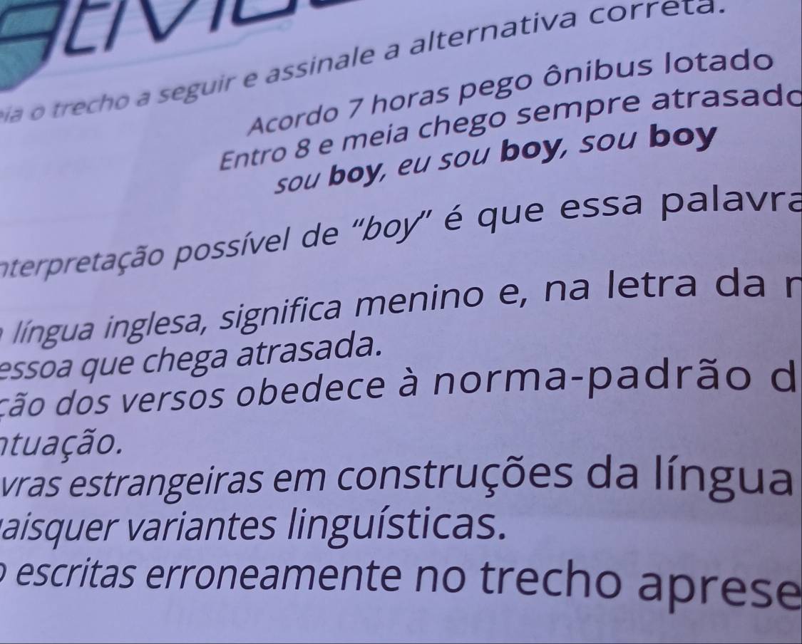 a o trecho a seguir e assinale a alternativa correta .
Acordo 7 horas pego ônibus lotado
Entro 8 e meia chego sempre atrasado
sou boy, eu sou boy, sou boy
pterpretação possível de "boy" é que essa palavra
língua inglesa, significa menino e, na letra da n
essoa que chega atrasada.
dão dos versos obedece à norma-padrão d
ntuação.
vras estrangeiras em construções da língua
vaísquer variantes linguísticas.
o escritas erroneamente no trecho aprese