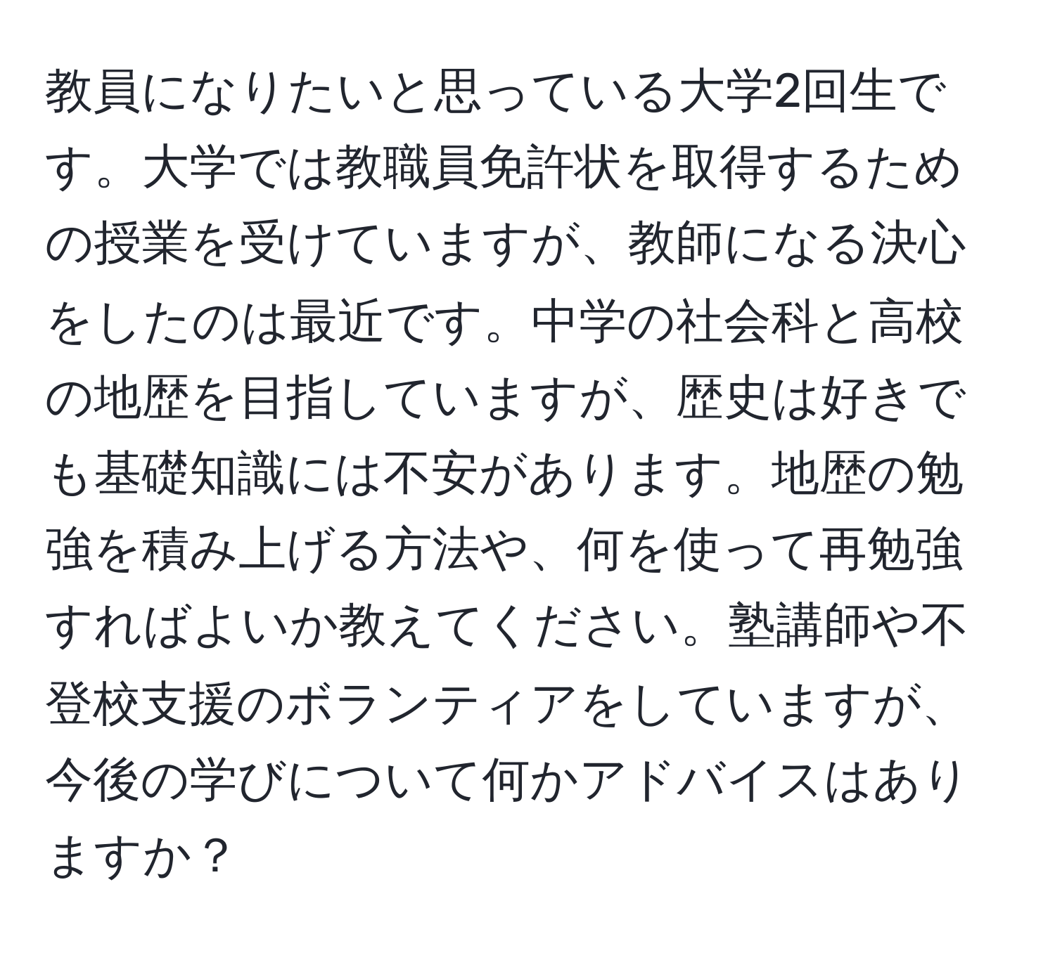 教員になりたいと思っている大学2回生です。大学では教職員免許状を取得するための授業を受けていますが、教師になる決心をしたのは最近です。中学の社会科と高校の地歴を目指していますが、歴史は好きでも基礎知識には不安があります。地歴の勉強を積み上げる方法や、何を使って再勉強すればよいか教えてください。塾講師や不登校支援のボランティアをしていますが、今後の学びについて何かアドバイスはありますか？