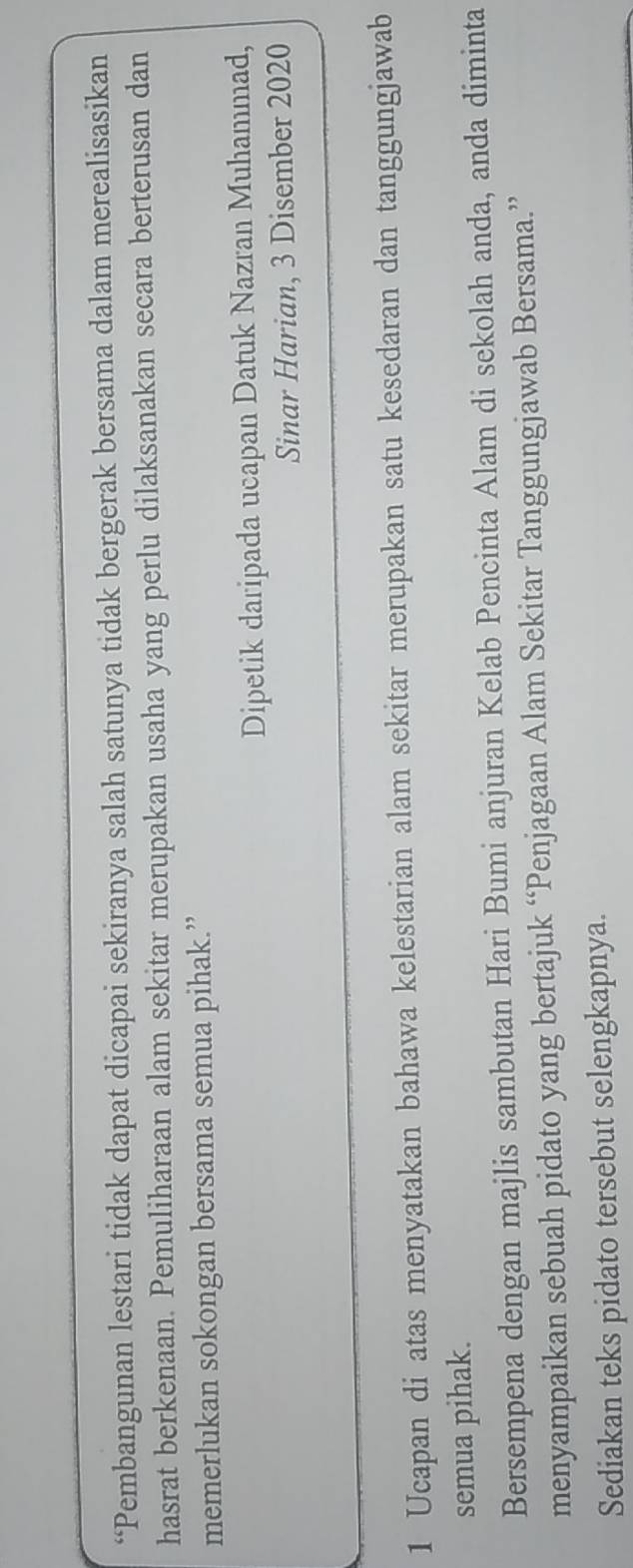 “Pembangunan lestari tidak dapat dicapai sekiranya salah satunya tidak bergerak bersama dalam merealisasikan 
hasrat berkenaan. Pemuliharaan alam sekitar merupakan usaha yang perlu dilaksanakan secara berterusan dan 
memerlukan sokongan bersama semua pihak.” 
Dipetik daripada ucapan Datuk Nazran Muhammad, 
Sinar Harian, 3 Disember 2020
1 Ucapan di atas menyatakan bahawa kelestarian alam sekitar merupakan satu kesedaran dan tanggungjawab 
semua pihak. 
Bersempena dengan majlis sambutan Hari Bumi anjuran Kelab Pencinta Alam di sekolah anda, anda diminta 
menyampaikan sebuah pidato yang bertajuk “Penjagaan Alam Sekitar Tanggungjawab Bersama.” 
Sediakan teks pidato tersebut selengkapnya.