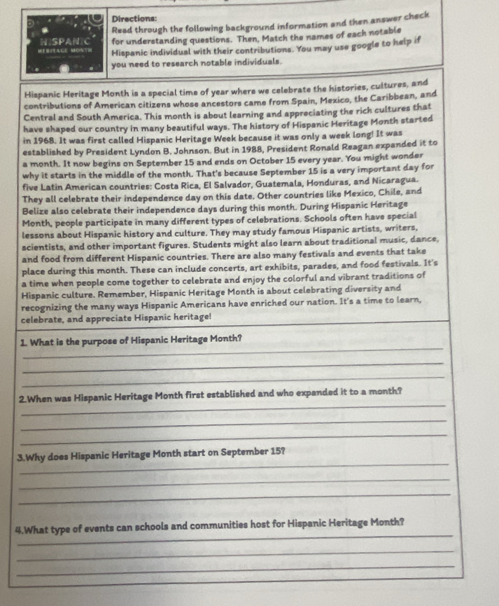 Directions: 
Read through the following background information and then answer check 
HISPAN C for understanding questions. Then, Match the names of each notable 
MIRITAGE MONTH Hispanic individual with their contributions. You may use google to help if 
you need to research notable individuals. 
Hispanic Heritage Month is a special time of year where we celebrate the histories, cultures, and 
contributions of American citizens whose ancestors came from Spain, Mexico, the Caribbean, and 
Central and South America. This month is about learning and appreciating the rick cultures that 
have shaped our country in many beautiful ways. The history of Hispanic Heritage Month started 
in 1968. It was first called Hispanic Heritage Week because it was only a week long! It was 
established by President Lyndon B. Johnson. But in 1988, President Ronald Reagan expanded it to 
a month. It now begins on September 15 and ends on October 15 every year. You might wonder 
why it starts in the middle of the month. That's because September 15 is a very important day for 
five Latin American countries: Costa Rica, El Salvador, Guatemala, Honduras, and Nicaragua. 
They all celebrate their independence day on this date. Other countries like Mexico, Chile, and 
Belize also celebrate their independence days during this month. During Hispanic Heritage 
Month, people participate in many different types of celebrations. Schools often have special 
lessons about Hispanic history and culture. They may study famous Hispanic artists, writers, 
scientists, and other important figures. Students might also learn about traditional music, dance, 
and food from different Hispanic countries. There are also many festivals and events that take 
place during this month. These can include concerts, art exhibits, parades, and food festivals. It's 
a time when people come together to celebrate and enjoy the colorful and vibrant traditions of 
Hispanic culture. Remember, Hispanic Heritage Month is about celebrating diversity and 
recognizing the many ways Hispanic Americans have enriched our nation. It's a time to learn, 
celebrate, and appreciate Hispanic heritage! 
_ 
1. What is the purpose of Hispanic Heritage Month? 
_ 
_ 
_ 
2.When was Hispanic Heritage Month first established and who expanded it to a month? 
_ 
_ 
_ 
3.Why does Hispanic Heritage Month start on September 15? 
_ 
_ 
_ 
4.What type of events can schools and communities host for Hispanic Heritage Month? 
_ 
_ 
_