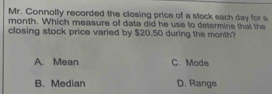 Mr. Connolly recorded the closing price of a stock each day for a
month. Which measure of data did he use to determine that the
closing stock price varied by $20.50 during the month?
A. Mean C. Mode
B. Median D. Range