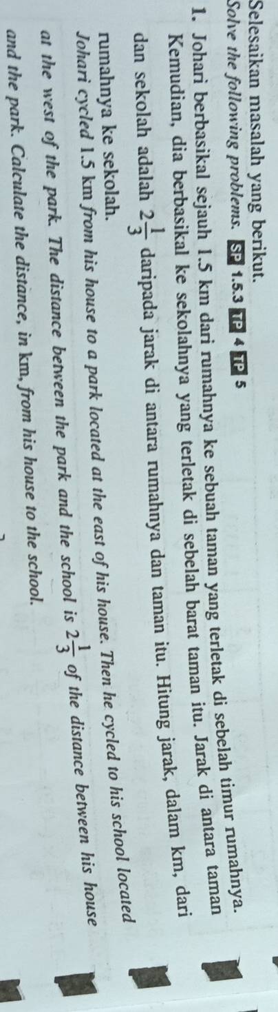 Selesaikan masalah yang berikut. 
Solve the following problems. So 1.5. 3 TP 4 TP 5 
1. Johari berbasikal sejauh 1.5 km dari rumahnya ke sebuah taman yang terletak di sebelah timur rumahnya. 
Kemudian, dia berbasikal ke sekolahnya yang terletak di sebelah barat taman itu. Jarak di antara taman 
dan sekolah adalah 2 1/3  daripa ada jarak di antara rumahnya dan taman itu. Hitung jarak, dalam km, dari 
rumahnya ke sekolah. 
Johari cycled 1.5 km from his house to a park located at the east of his house. Then he cycled to his school located 
at the west of the park. The distance between the park and the school is 2 1/3  of the distance between his house 
and the park. Calculate the distance, in km, from his house to the school.