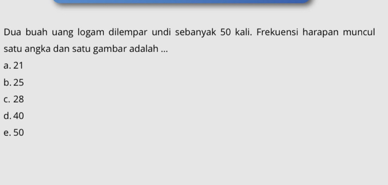 Dua buah uang logam dilempar undi sebanyak 50 kali. Frekuensi harapan muncul
satu angka dan satu gambar adalah ...
a. 21
b. 25
c. 28
d. 40
e. 50