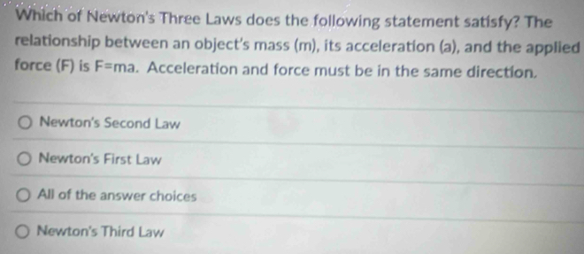 Which of Newton's Three Laws does the following statement satisfy? The
relationship between an object's mass (m), its acceleration (a), and the applied
force (F) is F=ma. Acceleration and force must be in the same direction.
Newton's Second Law
Newton's First Law
All of the answer choices
Newton's Third Law