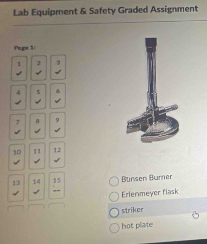 Lab Equipment & Safety Graded Assignment 
Page 1: 
1 2 3
√ √
4 s 6
√ √ √ 
B 9
√ √
10 11 12 
√ √ √ 
13 14 : 
Bunsen Burner 
√ √ 
Erlenmeyer flask 
striker 
hot plate