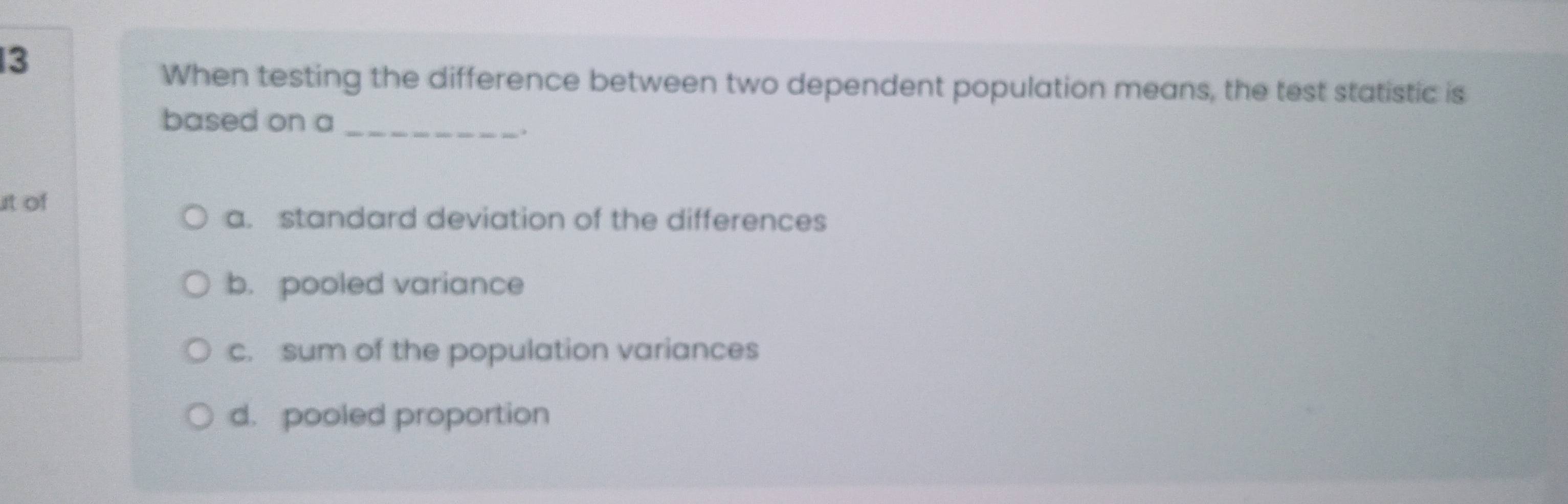 When testing the difference between two dependent population means, the test statistic is
based on a_
.
t of
a. standard deviation of the differences
b. pooled variance
c. sum of the population variances
d. pooled proportion