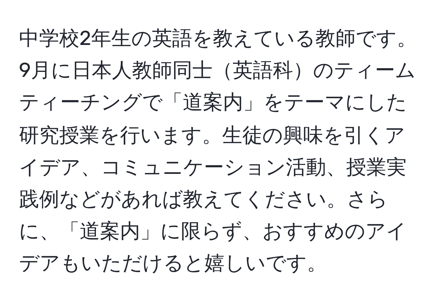 中学校2年生の英語を教えている教師です。9月に日本人教師同士英語科のティームティーチングで「道案内」をテーマにした研究授業を行います。生徒の興味を引くアイデア、コミュニケーション活動、授業実践例などがあれば教えてください。さらに、「道案内」に限らず、おすすめのアイデアもいただけると嬉しいです。