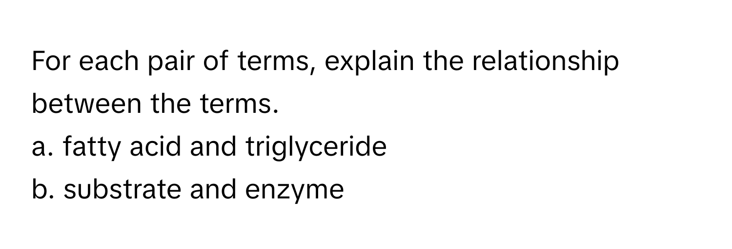 For each pair of terms, explain the relationship between the terms. 

a. fatty acid and triglyceride
b. substrate and enzyme