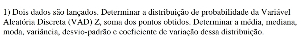 Dois dados são lançados. Determinar a distribuição de probabilidade da Variável 
Aleatória Discreta (VAD) Z, soma dos pontos obtidos. Determinar a média, mediana, 
moda, variância, desvio-padrão e coeficiente de variação dessa distribuição.