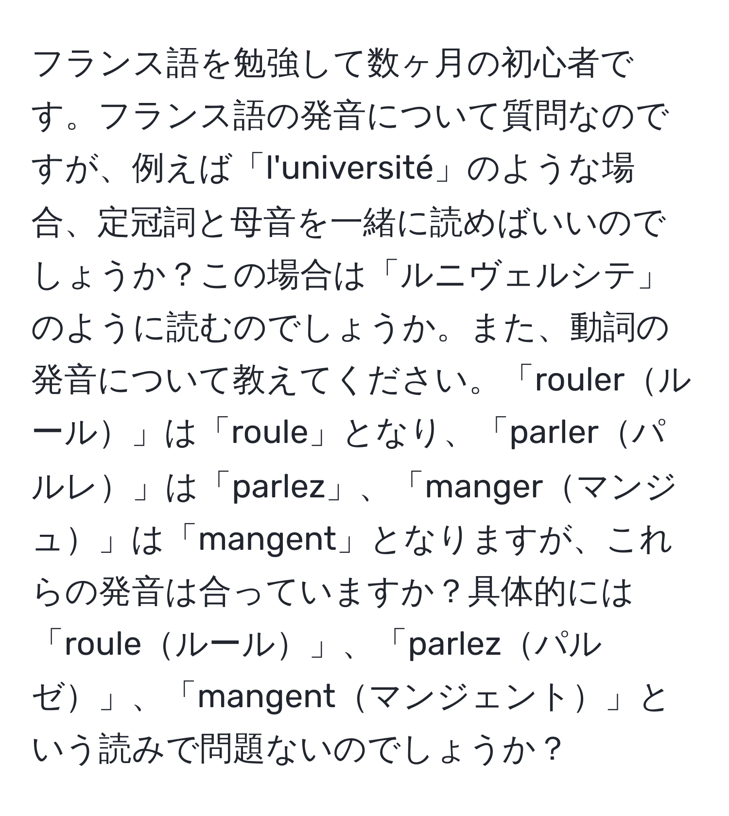 フランス語を勉強して数ヶ月の初心者です。フランス語の発音について質問なのですが、例えば「l'université」のような場合、定冠詞と母音を一緒に読めばいいのでしょうか？この場合は「ルニヴェルシテ」のように読むのでしょうか。また、動詞の発音について教えてください。「roulerルール」は「roule」となり、「parlerパルレ」は「parlez」、「mangerマンジュ」は「mangent」となりますが、これらの発音は合っていますか？具体的には「rouleルール」、「parlezパルゼ」、「mangentマンジェント」という読みで問題ないのでしょうか？